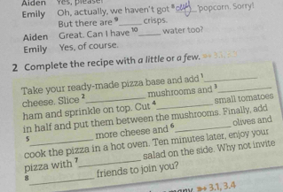 Alden yes, pleas e 
Emily Oh, actually, we haven't got "__ popcorn. Sorry! 
Aiden Great. Can I have 1 But there are _crisps. 
water too? 
Emily Yes, of course. 
2 Complete the recipe with a little or a few. 
Take your ready-made pizza base and add '_ 
cheese. Slice ²_ mushrooms and ³ 
ham and sprinkle on top. Cut small tomatoes 
in half and put them between the mushrooms. Finally, add 
5_ more cheese and _olives and 
cook the pizza in a hot oven. Ten minutes later, enjoy your 
pizza with _salad on the side. Why not invite 
_
8 friends to join you? 
any ≥ 3, 1, 3.4