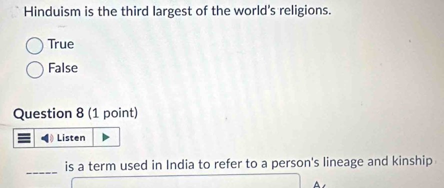 Hinduism is the third largest of the world's religions.
True
False
Question 8 (1 point)
Listen
_
is a term used in India to refer to a person's lineage and kinship
A