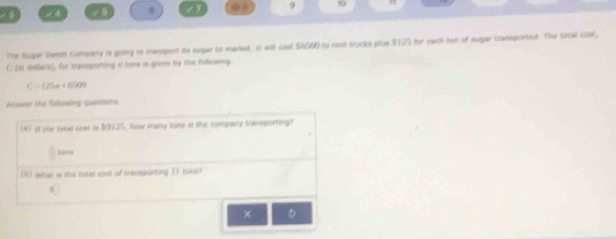 9 50 
-4 
The Bugar Samnit Company is going to traneport its sugar to market. It wil coul $4400 to rent trucks plus $125 for each lon of sugar traemported. The tocal cosf, 
C (is delllars), for transporting a tons is given tvy the follexing
C=125e+6509
Asswer the fallowing questions 
(#) 2f the sotel coet i $0125, how many tons is she company themsporting 
sone 
1) wtat is the total cost of tramsporting 11 bons? 
。