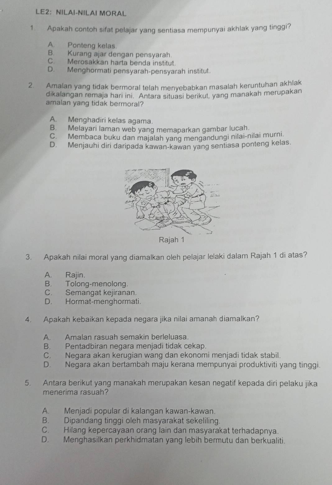 LE2：NILAI-NILAI MORAL
1 Apakah contoh sifat pelajar yang sentiasa mempunyai akhlak yang tinggi?
A. Ponteng kelas.
B. Kurang ajar dengan pensyarah.
C. Merosakkan harta benda institut.
D. Menghormati pensyarah-pensyarah institut.
2. Amalan yang tidak bermoral telah menyebabkan masalah keruntuhan akhlak
dikalangan remaja hari ini. Antara situasi berikut, yang manakah merupakan
amalan yang tidak bermoral?
A. Menghadiri kelas agama.
B. Melayari laman web yang memaparkan gambar lucah.
C. Membaca buku dan majalah yang mengandungi nilai-nilai murni.
D. Menjauhi diri daripada kawan-kawan yang sentiasa ponteng kelas.
3. Apakah nilai moral yang diamalkan oleh pelajar lelaki dalam Rajah 1 di atas?
A. Rajin.
B. Tolong-menolong.
C. Semangat kejiranan.
D. Hormat-menghormati.
4. Apakah kebaikan kepada negara jika nilai amanah diamalkan?
A. Amalan rasuah semakin berleluasa.
B. Pentadbiran negara menjadi tidak cekap.
C. Negara akan kerugian wang dan ekonomi menjadi tidak stabil.
D. Negara akan bertambah maju kerana mempunyai produktiviti yang tinggi.
5. Antara berikut yang manakah merupakan kesan negatif kepada diri pelaku jika
menerima rasuah?
A. Menjadi popular di kalangan kawan-kawan.
B. Dipandang tinggi oleh masyarakat sekeliling.
C. Hilang kepercayaan orang lain dan masyarakat terhadapnya.
D. Menghasilkan perkhidmatan yang lebih bermutu dan berkualiti.