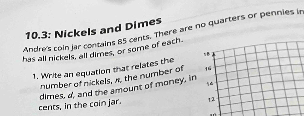 Andre's coin jar contains 85 cents. There are no quarters or pennies in 10.3 : Nickels and Dimes 
has all nickels, all dimes, or some of each. 
1. Write an equation that relates the 
number of nickels, n, the number of 
dimes, d, and the amount of money, in 
cents, in the coin jar.
10