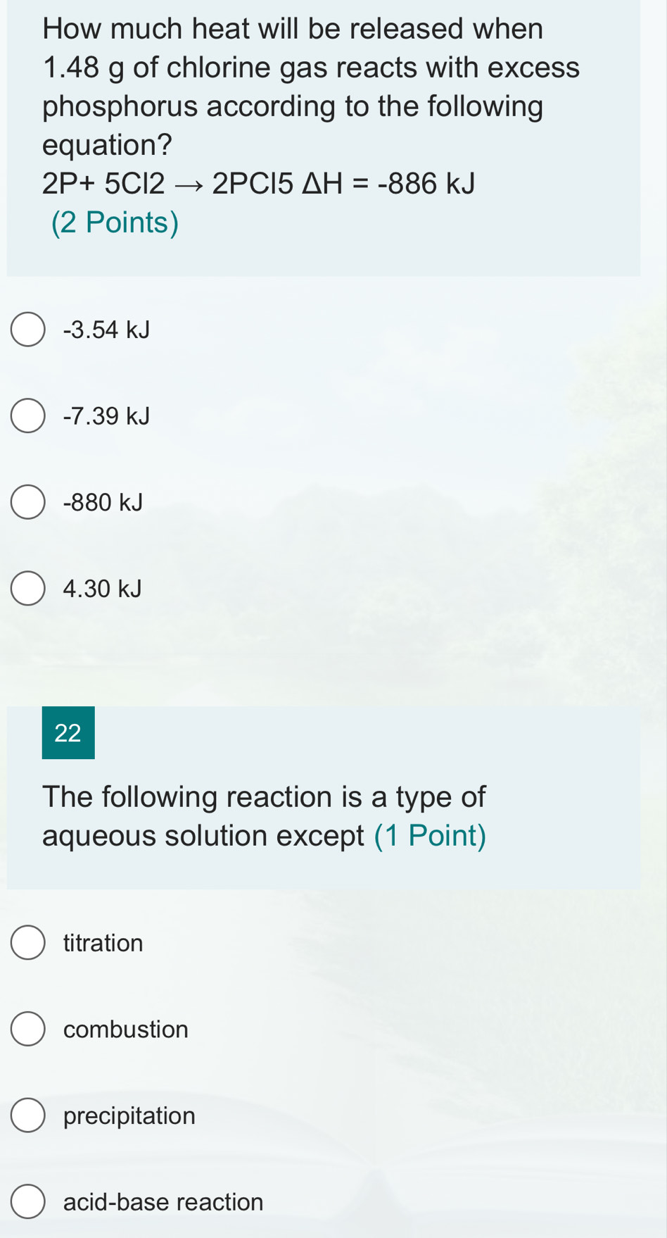 How much heat will be released when
1.48 g of chlorine gas reacts with excess
phosphorus according to the following
equation?
2P+5Cl2to 2PCl5△ H=-886kJ
(2 Points)
-3.54 kJ
-7.39 kJ
-880 kJ
4.30 kJ
22
The following reaction is a type of
aqueous solution except (1 Point)
titration
combustion
precipitation
acid-base reaction