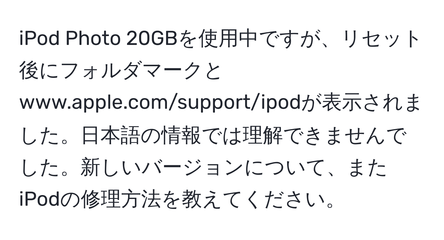 iPod Photo 20GBを使用中ですが、リセット後にフォルダマークとwww.apple.com/support/ipodが表示されました。日本語の情報では理解できませんでした。新しいバージョンについて、またiPodの修理方法を教えてください。