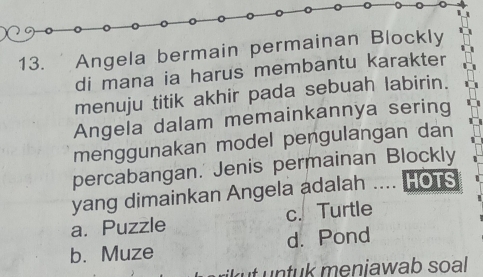 Angela bermain permainan Blockly
di mana ia harus membantu karakter
menuju titik akhir pada sebuah labirin.
Angela dalam memainkannya sering
menggunakan model pengulangan dan
percabangan. Jenis permainan Blockly
yang dimainkan Angela adalah .... HOTS
a. Puzzle c. Turtle
b. Muze d. Pond
tu k menjawab soal