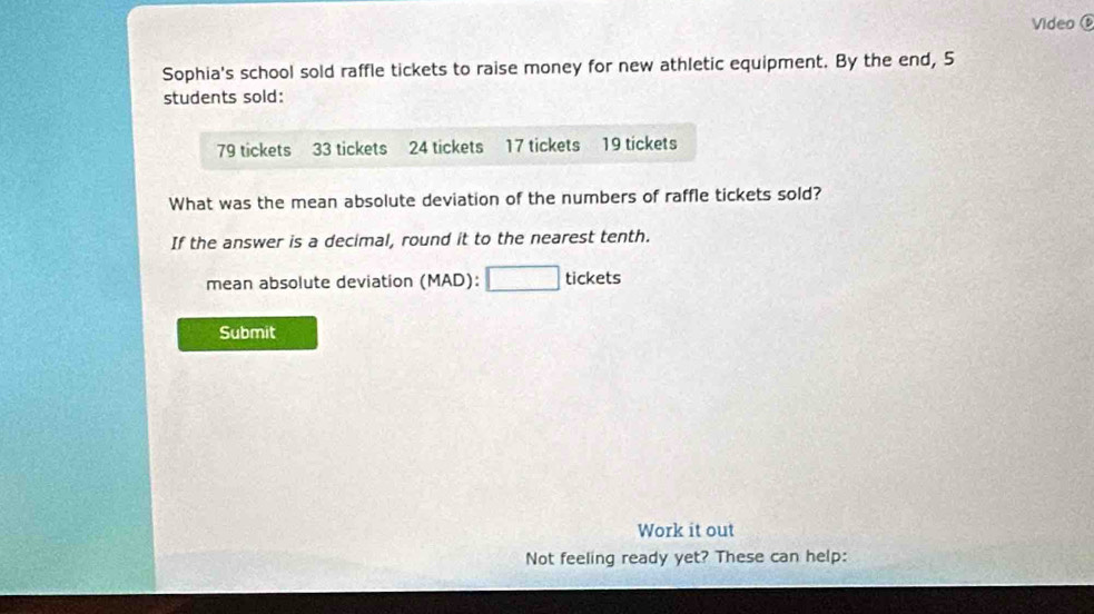 Video 
Sophia's school sold raffle tickets to raise money for new athletic equipment. By the end, 5
students sold:
79 tickets 33 tickets 24 tickets 17 tickets 19 tickets 
What was the mean absolute deviation of the numbers of raffle tickets sold? 
If the answer is a decimal, round it to the nearest tenth. 
mean absolute deviation (MAD): □ tickets 
Submit 
Work it out 
Not feeling ready yet? These can help: