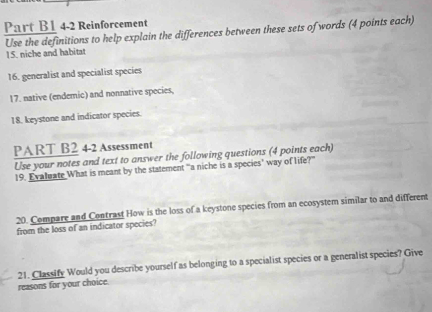 Part B1 4-2 Reinforcement 
Use the definitions to help explain the differences between these sets of words (4 points each) 
15. niche and habitat 
16. generalist and specialist species 
17. native (endemic) and nonnative species, 
18. keystone and indicator species. 
PART B2 4-2 Assessment 
Use your notes and text to answer the following questions (4 points each) 
19. Evaluate What is meant by the statement “a niche is a species’ way of life?” 
20. Compare and Contrast How is the loss of a keystone species from an ecosystem similar to and different 
from the loss of an indicator species? 
21. Classify Would you describe yourself as belonging to a specialist species or a generalist species? Give 
reasons for your choice.