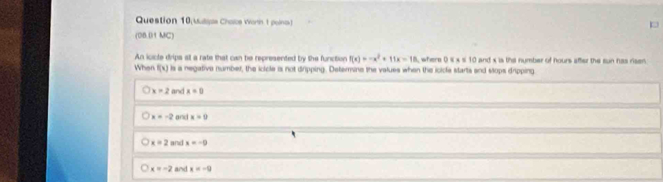 Question 10(Mulipe Cholcs Worth t polnas)
(08.01 MC)
An icicle drips at a rate that can be represented by the function f(x)=-x^2+11x=18 where 0 4 x s 10 and x is the number of hours after the sun has risen 
When f(x) ls a negative number, the icicle is not dripping. Determine the values when the icicle starts and stops dripping
x=2 and x=0
x=-2 and x=0
x=2 and x=-0
x=-2 and x=-9