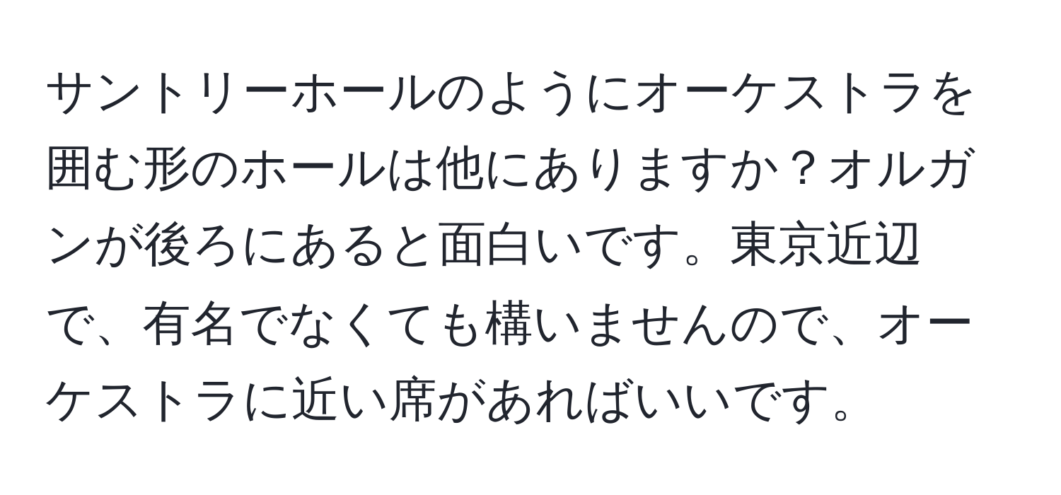 サントリーホールのようにオーケストラを囲む形のホールは他にありますか？オルガンが後ろにあると面白いです。東京近辺で、有名でなくても構いませんので、オーケストラに近い席があればいいです。