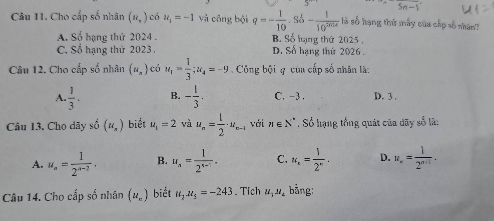 5n-1
Câu 11. Cho cấp số nhân (u_n) có u_1=-1 và công bội q=- 1/10 .S_010- 1/10^(2024)  là số hạng thứ mấy của cấp số nhân?
A. Số hạng thứ 2024 . B. Số hạng thứ 2025 .
C. Số hạng thứ 2023 . D. Số hạng thứ 2026 .
Câu 12. Cho cấp số nhân (u_n) có u_1= 1/3 ; u_4=-9. Công bội q của cấp số nhân là:
B.
A.  1/3 . - 1/3 . C. -3. D. 3.
Câu 13. Cho dãy shat O(u_n) biết u_1=2 và u_n= 1/2 · u_n-1 với n∈ N^*. Số hạng tổng quát của dãy số là:
A. u_n= 1/2^(n-2) .
B. u_n= 1/2^(n-1) . u_n= 1/2^n . u_n= 1/2^(n+1) . 
C.
D.
Câu 14. Cho cấp số nhân (u_n) biết u_2.u_5=-243. Tích u_3.u_4 bằng: