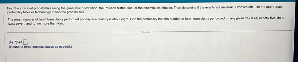 Find the indicated probabilities using the geometric distribution, the Poisson distribution, or the binomial distribution. Then determine if the events are unusual. If convenient, use the appropriate 
probability table or technology to find the probabilities. 
The mean number of heart transplants performed per day in a country is about eight. Find the probability that the number of heart transplants performed on any given day is (a) exactly five, (b) at 
least seven, and (c) no more than four. 
(a) P(5)=□
(Round to three decimal places as needed.)