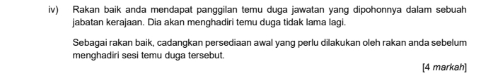 iv) Rakan baik anda mendapat panggilan temu duga jawatan yang dipohonnya dalam sebuah 
jabatan kerajaan. Dia akan menghadiri temu duga tidak lama lagi. 
Sebagai rakan baik, cadangkan persediaan awal yang perlu dilakukan oleh rakan anda sebelum 
menghadiri sesi temu duga tersebut. 
[4 markah]