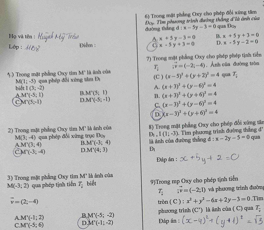 Trong mặt phẳng Oxy cho phép đối xứng tâm
Đoy Tìm phương trình đường thắng d'là ảnh của
đường thẳng d : x-5y-3=0 qua Đoy
Họ và tên : x+5y-3=0 B. x+5y+3=0
A.
Lớp :
Điểm : a x-5y+3=0 D. x-5y-2=0
7) Trong mặt phẳng Oxy cho phép phép tịnh tiến
T_vector v ;vector v=(-2;-4).Ảnh của đường tròn
4) Trong mặt phẳng Oxy tìm M' là ảnh của qua T_ (-)/v 
(C )
M(1;-5) qua phép đối xứng tâm D_1 (x-5)^2+(y+2)^2=4
biết I(3;-2) A. (x+3)^2+(y-6)^2=4
A M'(-5;1)
B. M'(5;1)
B. (x+3)^2+(y+6)^2=4
C M'(5;-1)
D M^,(-5;-1)
C. (x-3)^2+(y-6)^2=4
D. (x-3)^2+(y+6)^2=4
2) Trong mặt phẳng Oxy tìm M^, là ảnh của 8) Trong mặt phẳng Oxy cho phép đối xứng tân
M(3;-4) qua phép đối xứng trục Đoy D_1,I(1;-3). Tìm phương trình đường thẳng d'
A.M^,(3;4)
B M'(-3;4) là ảnh của đường thẳng d : x-2y-5=0 qua
C M^,(-3;-4)
D. M'(4;3) Đi
Đáp án :
3) Trong mặt phẳng Oxy tìm V1 * là ảnh của
M(-3;2) qua phép tịnh tiến T_overline v biết 9)Trong mp Oxy cho phép tịnh tiến
T_v:vector v=(-2;1) và phương trình đường
vector v=(2;-4)
tròn ( C ) : x^2+y^2-6x+2y-3=0.Tìm
phương trình (C^(^,)) là ảnh của ( C) qua 7
A. M'(-1;2)
B M^,(-5;-2)
C. M^,(-5;6) Đáp án :
D. M'(-1;-2)