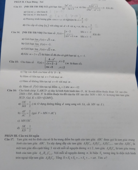 PHẢN H. Chọn Đúng - Sai
Câu 13. [NB-TH-TH-TH] Biết giới hạn lìm  (2n^2+1)/3n^2-3n+3 =a v limlimits  (nsqrt(n^2+1))/sqrt(4n^4-n^2+3) =b Khi đó:
b) Giá trị δ lớn hơn 0 a) Giá trị a nhỏ hơm 0
e) Phương trình lượng giác cos x=a có nghiệm là x= π /2 
đ) Cho cấp số cộng (w_n) với cōng sai d=b và u_1=a , thi u_1= 3/2 
khi x
Câu 14. [NB-TH-TH-VD] Cho hàm số f(x)=beginarrayl x-2 sqrt(x^2+1)+mendarray. khi x≥ -1 Khi đó:
a) Giới hạn lim f(x)=sqrt(5)+m.
b) Giới hạn lim f(x)=-3.
e) Giới hạn lim f(x)=sqrt(2)+m.
d) Khi m=3+sqrt(2) thi hàm số đã cho có giới hạn tại x_0=-1.
Câu 15: Cho hàm số f(x)=beginarrayl  (4-x^2)/sqrt(x+2)-2 ,x>2 mx+8,x≤ 2endarray. ( w là tham số).
a) Tập xác định của hàm số là D=R.
b) Hàm số liên tục tại x=7 với mọi w .
c) Hàm số không liên tục tại x=0 với mọi m .
d) Hàm số f(x) liên tục tại điểm x_3=2. khi m=-12
Câu 16: Cho hình chóp S.ABCD có đây là hình bình hành tâm O, M là một điểm thuộc đoạn SA sao cho
2MA=SM điểm N là điểm thuộc tia đối của tia OS sao cho 3ON=SO , G là trọng tâm tam giác
SCD . Gọi K=SD∩ (GMN).
a)  OE/MA = 1/2  ( từ O dựng đường thắng d song song với SA, cất MN tại E).
b)  AF/AC = 2/3  (gọi F=MN∩ AC)
c) MNparallel SC.
d )  SK/KD = 1/2 .
PHÀN III. Câu trả lời ngắn
Câu 17. Tam giác mà ba đỉnh của nó là ba trung điểm ba cạnh của tam giác ABC được gọi là tam giác trung
bình của tam giác ABC. Ta xây dựng dãy các tam giác A_1B_1C_1,A_2B_1C_2,A_3B_3C.... sao cho A_1B_1C_1 là
một tam giác đều cạnh bằng 3 và với mỗi số nguyên dương n≥ 2 , tam giác A_nB_nC_n là tam giác trung
bình của tam giác A_n-1B_n-1C_n-2. Với mỗi số nguyên đương n, kí hiệu S_n tương ứng là diện tích hình
tròn ngoại tiếp tam giác A_nB_nC_n. Tổng S=S_1+S_2+...+S_n+...=aπ. Tim a?