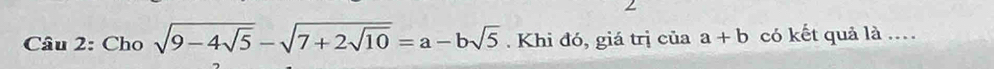 Cho sqrt(9-4sqrt 5)-sqrt(7+2sqrt 10)=a-bsqrt(5). Khi đó, giá trị của a+b có kết quả là ...