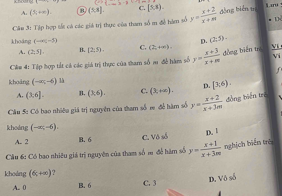 khoang (-∈fty ,

C. [5;8).
A. (5;+∈fty ). B (5;8]. Lưu 
Để
Câu 3: Tập hợp tất cả các giá trị thực của tham số m để hàm số y= (x+2)/x+m  đồng biến trê
khoảng (-∈fty ;-5) D. (2;5). 
A. (2;5].
B. [2;5).
C. (2;+∈fty ). 
Ví
Câu 4: Tập hợp tất cả các giá trị thực của tham số m đề hàm số y= (x+3)/x+m  đồng biến trê Ví 
f
khoảng (-∈fty ;-6) là
D. [3;6).
B.
A. (3;6]. (3;6).
C. (3;+∈fty ). 
Câu 5: Có bao nhiêu giá trị nguyên của tham số m để hàm số y= (x+2)/x+3m  đồng biến trê
khoảng (-∈fty ;-6).
D. 1
A. 2 B. 6 C. Vô 1 
Câu 6: Có bao nhiêu giá trị nguyên của tham số m đề hàm số y= (x+1)/x+3m  nghịch biến trên
khoảng (6;+∈fty ) ?
A. 0 B. 6
C. 3
D. Vô số