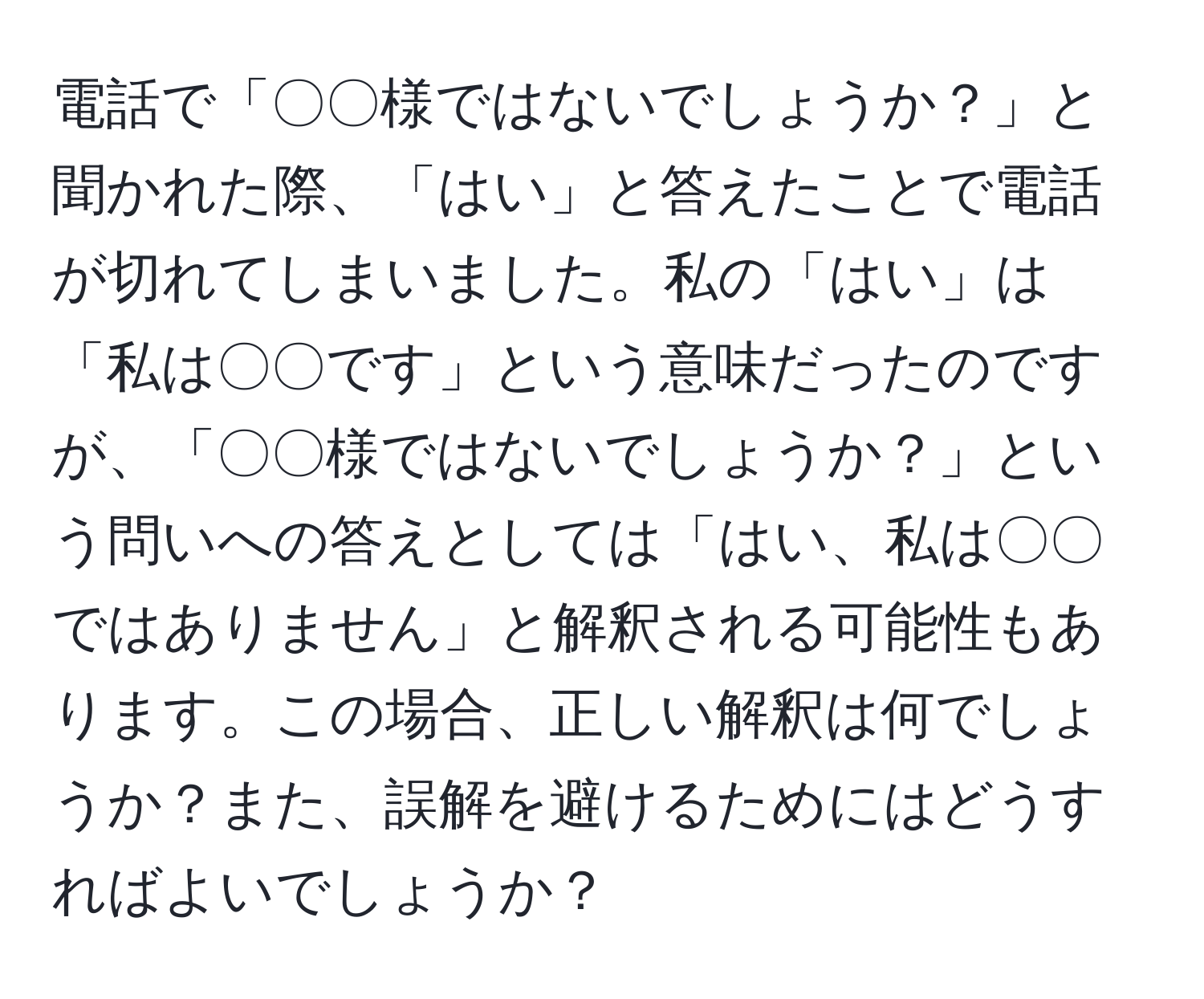 電話で「〇〇様ではないでしょうか？」と聞かれた際、「はい」と答えたことで電話が切れてしまいました。私の「はい」は「私は〇〇です」という意味だったのですが、「〇〇様ではないでしょうか？」という問いへの答えとしては「はい、私は〇〇ではありません」と解釈される可能性もあります。この場合、正しい解釈は何でしょうか？また、誤解を避けるためにはどうすればよいでしょうか？