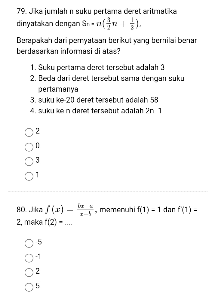 Jika jumlah n suku pertama deret aritmatika
dinyatakan dengan Sn=n( 3/2 n+ 1/2 ), 
Berapakah dari pernyataan berikut yang bernilai benar
berdasarkan informasi di atas?
1. Suku pertama deret tersebut adalah 3
2. Beda dari deret tersebut sama dengan suku
pertamanya
3. suku ke- 20 deret tersebut adalah 58
4. suku ke-n deret tersebut adalah 2r -1
2
0
3
1
80. Jika f(x)= (bx-a)/x+b  , memenuhi f(1)=1 dan f'(1)=
2, maka f(2)=...
-5
-1
2
5