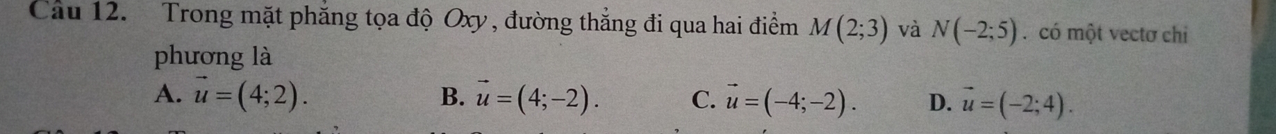 Trong mặt phăng tọa độ Oxy , đường thẳng đi qua hai điểm M(2;3) và N(-2;5) có một vectơ chỉ
phương là
A. vector u=(4;2). B. vector u=(4;-2). C. vector u=(-4;-2). D. vector u=(-2;4).