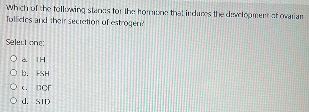 Which of the following stands for the hormone that induces the development of ovarian
follicles and their secretion of estrogen?
Select one:
a. LH
b. FSH
C. DOF
d. STD