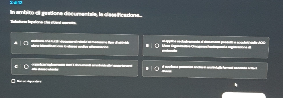 di 12
In ambito di gestione documentale, la classificazione...
Selezione l'opzione che ritieni corretta.
assicura che tutti i documenti relativi al medesimo tipo di attività si applica esclusivamente al documenti prodotti e acquisiti dalle AOO
siano identificati con lo steeso codice alfanumerico (Aree Organizzative Omogenes) sottoposti a registrazione di
protocollo
C organizza logicaments tutti I documenti amministrativi appartenenti si epplica a posteriori anche in archivi gib formati secondo criteri
alla stesso utente diverel
Non so rispondere