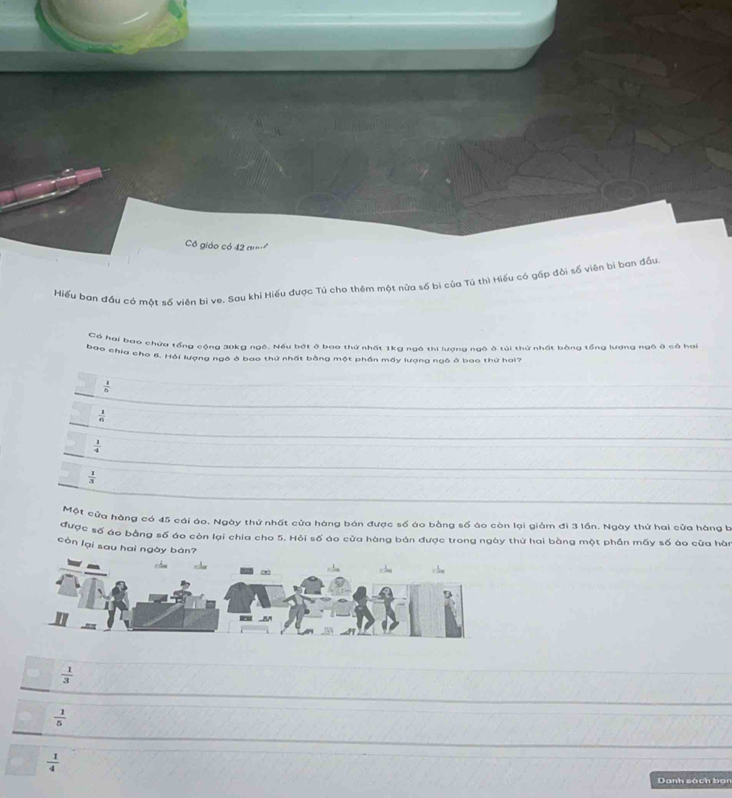 ô giáo có 42 a
Hiếu ban đầu có một số viên bi ve. Sau khi Hiếu được Tú cho thêm một nữa số bi của Tú thì Hiếu có gấp đôi số viên bi ban đấu
Có hai bao chứa tổng cộng 30kg ngô. Nếu bát ở bao thứ nhất 1kg ngô thì lượng ngô ở túi thứ nhất bằng tổng lượng ngô ở cả hai
bao chia cho 6. Hỏi lượng ngô ở bao thứ nhất bằng một phần mấy lượng ngô ở bao thứ hai?
 1/5 
 1/6 
 1/4 
 1/3 
Một cửa hàng có 45 cái áo. Ngày thứ nhất cửa hàng bán được số áo bằng số áo còn lại giảm đi 3 lần. Ngày thứ hai cửa hàng b
được số áo bằng số áo còn lại chia cho 5. Hỏi số áo cửa hàng bán được trong ngày thứ hai bằng một phần mãy số áo cửa hàn
còn lại sau hai ngày bán?
 1/3 
 1/5 
 1/4 
Danh sách bạn