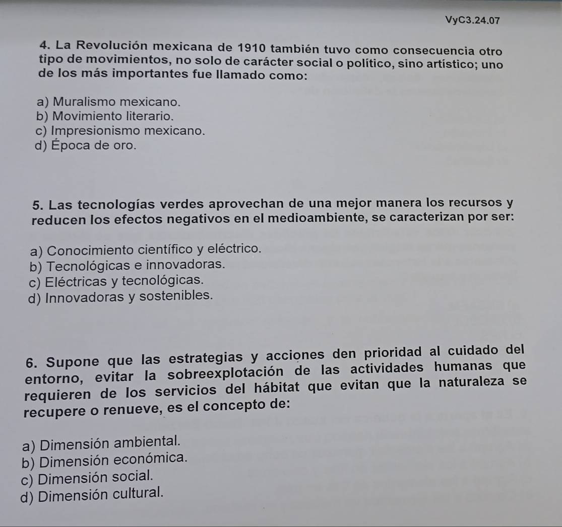 VyC3.24.07
4. La Revolución mexicana de 1910 también tuvo como consecuencia otro
tipo de movimientos, no solo de carácter social o político, sino artístico; uno
de los más importantes fue llamado como:
a) Muralismo mexicano.
b) Movimiento literario.
c) Impresionismo mexicano.
d) Época de oro.
5. Las tecnologías verdes aprovechan de una mejor manera los recursos y
reducen los efectos negativos en el medioambiente, se caracterizan por ser:
a) Conocimiento científico y eléctrico.
b) Tecnológicas e innovadoras.
c) Eléctricas y tecnológicas.
d) Innovadoras y sostenibles.
6. Supone que las estrategias y acciones den prioridad al cuidado del
entorno, evitar la sobreexplotación de las actividades humanas que
requieren de los servicios del hábitat que evitan que la naturaleza se
recupere o renueve, es el concepto de:
a) Dimensión ambiental.
b) Dimensión económica.
c) Dimensión social.
d) Dimensión cultural.