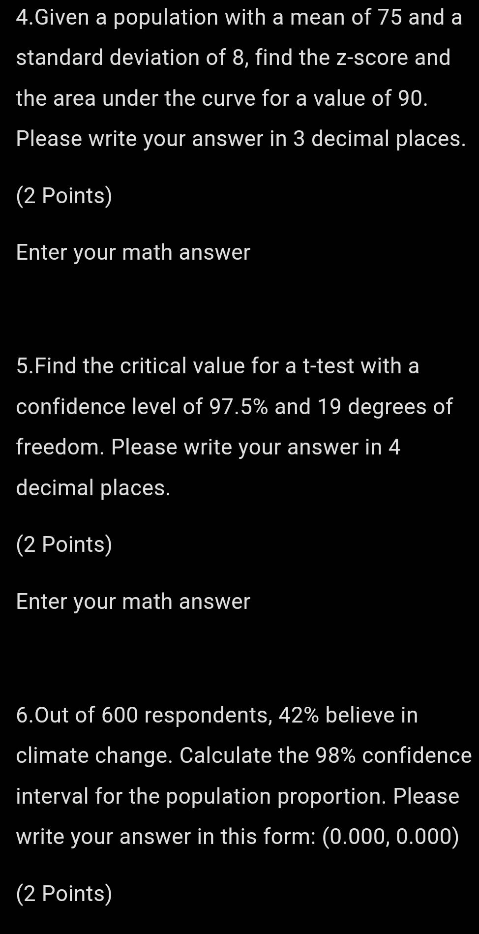 Given a population with a mean of 75 and a 
standard deviation of 8, find the z-score and 
the area under the curve for a value of 90. 
Please write your answer in 3 decimal places. 
(2 Points) 
Enter your math answer 
5.Find the critical value for a t-test with a 
confidence level of 97.5% and 19 degrees of 
freedom. Please write your answer in 4
decimal places. 
(2 Points) 
Enter your math answer 
6.Out of 600 respondents, 42% believe in 
climate change. Calculate the 98% confidence 
interval for the population proportion. Please 
write your answer in this form: (0.000, 0.000) 
(2 Points)