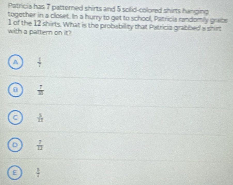 Patricia has 7 patterned shirts and 5 solid-colored shirts hanging
together in a closet. In a hurry to get to school, Patricia randomily grabs
1 of the 12 shirts. What is the probabillity that Patricia grabbed a shirt
with a pattern on it?
a  1/7 
B  7/35 
 5/12 
 7/13 
 5/4 