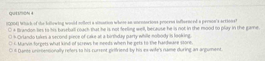 (Q004) Which of the following would reflect a situation where an unconscious process influenced a person's actions?
& Brandon lies to his baseball coach that he is not feeling well, because he is not in the mood to play in the game.
Orlando takes a second piece of cake at a birthday party while nobody is looking.
< Marvin forgets what kind of screws he needs when he gets to the hardware store.
 dDante unintentionally refers to his current girlfriend by his ex-wife's name during an argument.