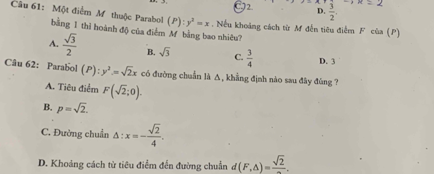 C2. D.  3/2 . 
Câu 61: Một điểm M thuộc Parabol (P): y^2=x. Nếu khoảng cách từ M đến tiêu điểm F của (P)
bằng 1 thì hoành độ của điểm Mộbằng bao nhiêu?
A.  sqrt(3)/2 
B. sqrt(3)
C.  3/4 
D. 3
Câu 62: Parabol (P):y^2=sqrt(2)x có đường chuẩn là △, khẳng định nào sau đây đúng ?
A. Tiêu điểm F(sqrt(2);0).
B. p=sqrt(2).
C. Đường chuẩn △ :x=- sqrt(2)/4 .
D. Khoảng cách từ tiêu điểm đến đường chuẩn d (F,△ )=frac sqrt(2).