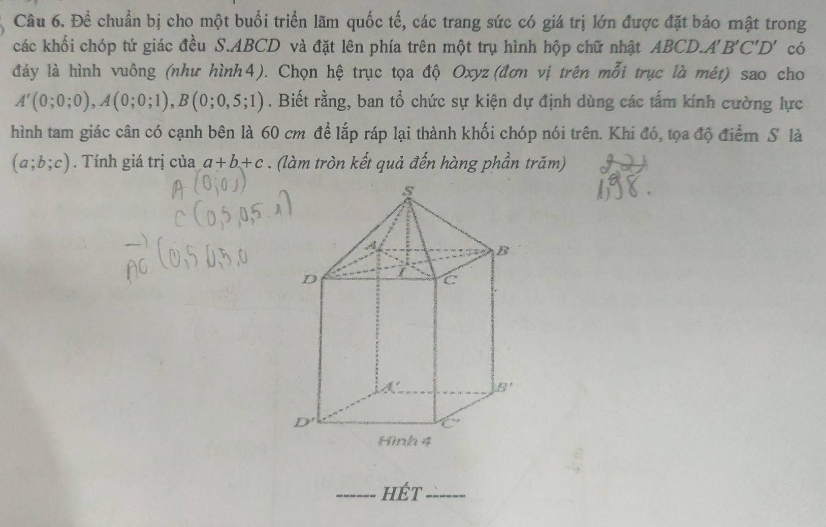 Để chuẩn bị cho một buổi triển lãm quốc tế, các trang sức có giá trị lớn được đặt bảo mật trong
các khối chóp tứ giác đều S.ABCD và đặt lên phía trên một trụ hình hộp chữ nhật ABCD. A'B'C'D' có
đáy là hình vuông (như hình4). Chọn hệ trục tọa độ Oxyz(đơn vị trên mỗi trục là mét) sao cho
A'(0;0;0),A(0;0;1),B(0;0,5;1). Biết rằng, ban tổ chức sự kiện dự định dùng các tấm kính cường lực
hình tam giác cân có cạnh bên là 60 cm để lắp ráp lại thành khối chóp nói trên. Khi đó, tọa độ điểm S là
(a;b;c). Tính giá trị của a+b+c. (làm tròn kết quả đến hàng phần trăm)
_hÉt_