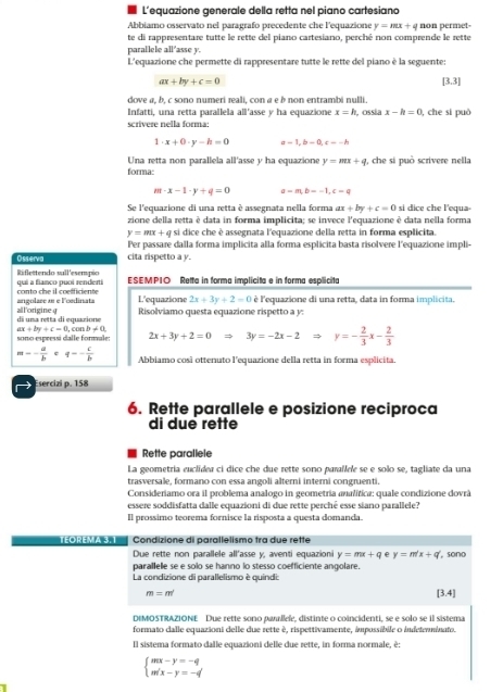 L’equazione generale della retta nel piano cartesiano
Abbiamo osservato nel paragrafo precedente che l'equazione y=mx+q non permet-
te di rappresentare tutte le rette del piano cartesiano, perché non comprende le rette
parallele all'asse y.
L'equazione che permette di rappresentare tutte le rette del piano è la seguente:
ax+by+c=0
[3.3]
dove a, b. c sono numeri reali, con α e à non entrambi nulli.
Infattí, una retta parallela all'asse y ha equazione x=h ossia x-h=0 , che si può
scrivere nella forma:
1· x+0· y-h=0 a=1,b-0,c=-h
Una retta non parallela all'asse y ha equazione y=mx+q , che si può scrivere nella
forma:
m· x-1· y+q=0 a=m,b=-1,c=q
Se l'equazione di una retta è assegnata nella forma ax+by+c=0 si dice che l'equa·
zione della retta è data in forma implicita; se invece l'equazione è data nella forma
y=mx+q si dice che è assegnata l'equazione della retta in forma esplicita.
Per passare dalla forma implicita alla forma esplicita basta risolvere l'equazione impli-
Osserva cita rispetto a y.
qui a fianco puoi renderti Riflettendo sull'esempio ESEMPIO Retta in forma implicita e in forma esplicita
angolare æ e lordinata conto che il coelficiente L'equazione 2x+3y+2=0 è l'equazione di una retta, data in forma implicita.
di una retta di equazione all'origine q Risolviamo questa equazione rispetto a y:
ax+by+c=0
sono espressi dalle formale: , con b!= 0 2x+3y+2=0Rightarrow 3y=-2x-2Rightarrow y=- 2/3 x- 2/3 
=- a/b  : q=- c/b  Abbiamo cosã ottenuto l'equazione della retta in forma esplicita.
Esercizi p. 158
6. Rette parallele e posizione reciproca
di due rette
Rette parallele
La geometria euclider ci dice che due rette sono parallele se e solo se, tagliate da una
trasversale, formano con essa angoli alterni interni congnenti.
Consideriamo ora il problema analogo in geometria aualítica: quale condizione dovrá
essere soddisfatta dalle equazioni di due rette perché esse siano parallele?
Il prossimo teorema fornisce la risposta a questa domanda.
TEOREMA 3.1 Condizione di parallelismo tra due rette
Due rette non parallele all’asse y, aventi equazioni y=mx+q e y=m'x+q' , sono
parallele se e solo se hanno lo stesso coefficiente angolare.
La condizione di parallelismo è quindi:
m=m
(3,4)
DIMOSTRAZIONE Due rette sono pamllele, distinte o coincidenti, se e solo se il sistema
formato dalle equazioni delle due rette é, rispettivamente, impossíbile o indetenminato.
Il sistema formato dalle equazioni delle due rette, in forna normale, è:
beginarrayl mx-y=-q m'x-y=-q'endarray.