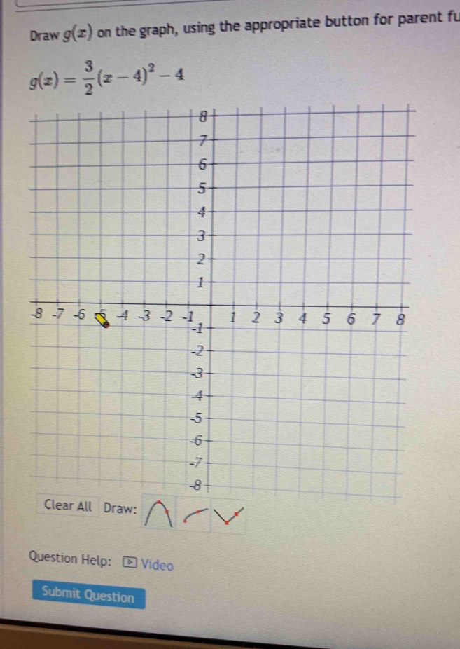 Draw g(x) on the graph, using the appropriate button for parent fu
g(x)= 3/2 (x-4)^2-4
aw: 
Question Help: Video 
Submit Question