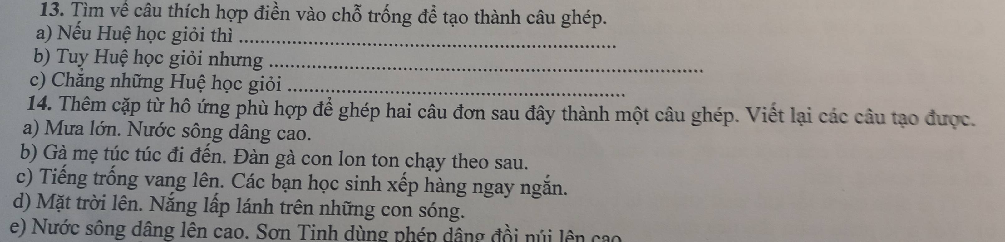 Tìm về câu thích hợp điền vào chỗ trống để tạo thành câu ghép. 
a) Nếu Huệ học giỏi thì_ 
b) Tuy Huệ học giỏi nhưng_ 
c) Chăng những Huệ học giỏi_ 
14. Thêm cặp từ hô ứng phù hợp để ghép hai câu đơn sau đây thành một câu ghép. Viết lại các câu tạo được. 
a) Mưa lớn. Nước sông dâng cao. 
b) Gà mẹ túc túc đi đến. Đàn gà con lon ton chạy theo sau. 
c) Tiếng trống vang lên. Các bạn học sinh xếp hàng ngay ngắn. 
d) Mặt trời lên. Nắng lấp lánh trên những con sóng. 
e) Nước sông dâng lên cao. Sơn Tinh dùng phép dâng đồi núi lên cao