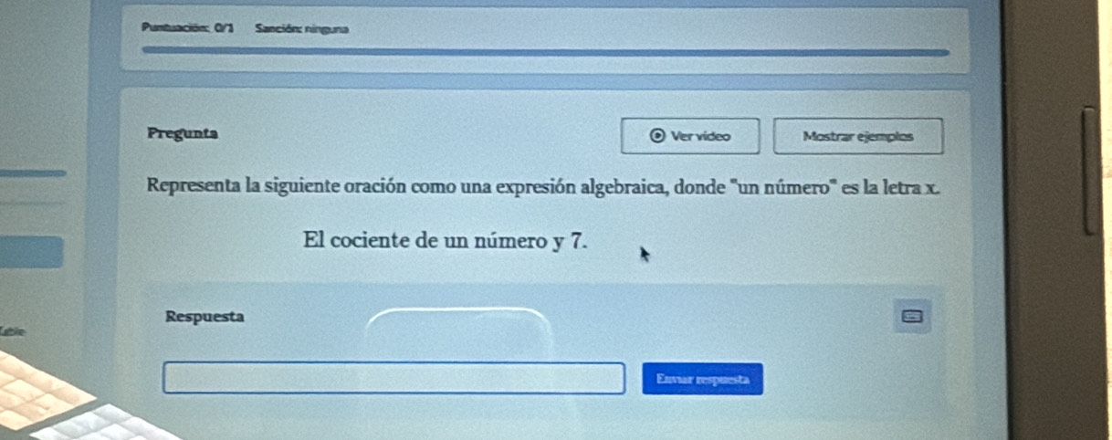 Puntuación: 0/1 Sanción: ninguna 
Pregunts Ver video Mostrar ejemplos 
Representa la siguiente oración como una expresión algebraica, donde 'un número'' es la letra x. 
El cociente de un número y 7. 
Respuesta 
Lgtle 
Enviar respuesta