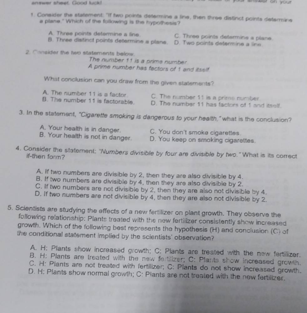 answer sheet. Good luck!
an swer on your 
1. Consider the statement: "If two points determine a line, then three distinct points determine
a plane." Which of the following is the hypothesis?
A. Three points determine a line. C. Three points determine a plane.
B. Three distinct points determine a plane. D. Two points determine a line
2. Consider the two statements below.
The number 11 is a prime number
A prime number has factors of 1 and itself
What conclusion can you draw from the given statements?
A. The number 11 is a factor. C. The number 11 is a prime number
B. The number 11 is factorable. D. The number 11 has factors of 1 and itself.
3. In the statement, “Cigarette smoking is dangerous to your health,” what is the conclusion?
A. Your health is in danger. C. You don't smoke cigarettes.
B. Your health is not in danger. D. You keep on smoking cigarettes.
4. Consider the statement: "Numbers divisible by four are divisible by two." What is its correct
if-then form?
A. If two numbers are divisible by 2, then they are also divisible by 4.
B. If two numbers are divisible by 4, then they are also divisible by 2.
C. If two numbers are not divisible by 2, then they are also not divisible by 4.
D. If two numbers are not divisible by 4, then they are also not divisible by 2.
5. Scientists are studying the effects of a new fertilizer on plant growth. They observe the
following relationship: Plants treated with the new fertilizer consistently show increased
growth. Which of the following best represents the hypothesis (H) and conclusion (C) of
the conditional statement implied by the scientists' observation?
A. H: Plants show increased growth; C: Plants are treated with the new fertilizer.
B. H: Plants are treated with the new fertilizer; C: Plants show increased growth.
C. H: Plants are not treated with fertilizer; C: Plants do not show increased growth.
D. H: Plants show normal growth; C: Plants are not treated with the new fertilizer.