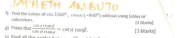 Find the values of cos 3360°, cosec (-840°) without using tables or 
calculators. [4 Marks] 
g) Prove that  (cot alpha +tan beta )/cot beta +tan alpha  =cot alpha tan beta. [3 Marks]