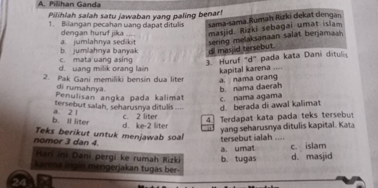 Pilihan Ganda
Pilihlah salah satu jawaban yang paling benar!
1. Bilangan pecahan uang dapat ditulis sama-sama.Rumah Rizki dekat dengan
dengan huruf jika ....
masjid. Rizki sebagai umat islam
a. jumlahnya sedikit
sering melaksanaan salat berjamaah
b. jumlahnya banyak
di masjid tersebut.
c. mata uang asing
3. Huruf “d” pada kata Dani ditulis
d. uang milik orang lain kapital karena ....
2. Pak Gani memiliki bensin dua liter a. nama orang
di rumahnya. b. nama daerah
Penulisan angka pada kalimat c. nama agama
tersebut salah, seharusnya ditulis .... d. berada di awal kalimat
a. 2 1
c. 2 liter
b. Il liter
d. ke- 2 liter 4. Terdapat kata pada teks tersebut
yang seharusnya ditulis kapital. Kata
Teks berikut untuk menjawab soal
nomor 3 dan 4.
tersebut ialah ....
a, umat c. islam
Harí ini Dani pergi ke rumah Rizki
b. tugas d. masjid
karena ingin mengerjakan tugas ber-
24