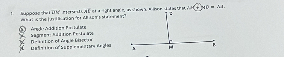 Suppose that overline DM intersects overline AB AM+MB=AB. 
What is the justification for Allison’s statement?
a Angle Addition Postulate
A Segment Addition Postulate
X Definition of Angle Bisector
Definition of Supplementary Angles