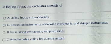 In Beijing opera, the orchestra consists of
A. violins, brass, and woodwinds.
D. percussion instruments, a few wind instruments, and stringed instruments.
B. brass, string instruments, and percussion.
C. wooden flutes, cellos, brass, and cymbals.