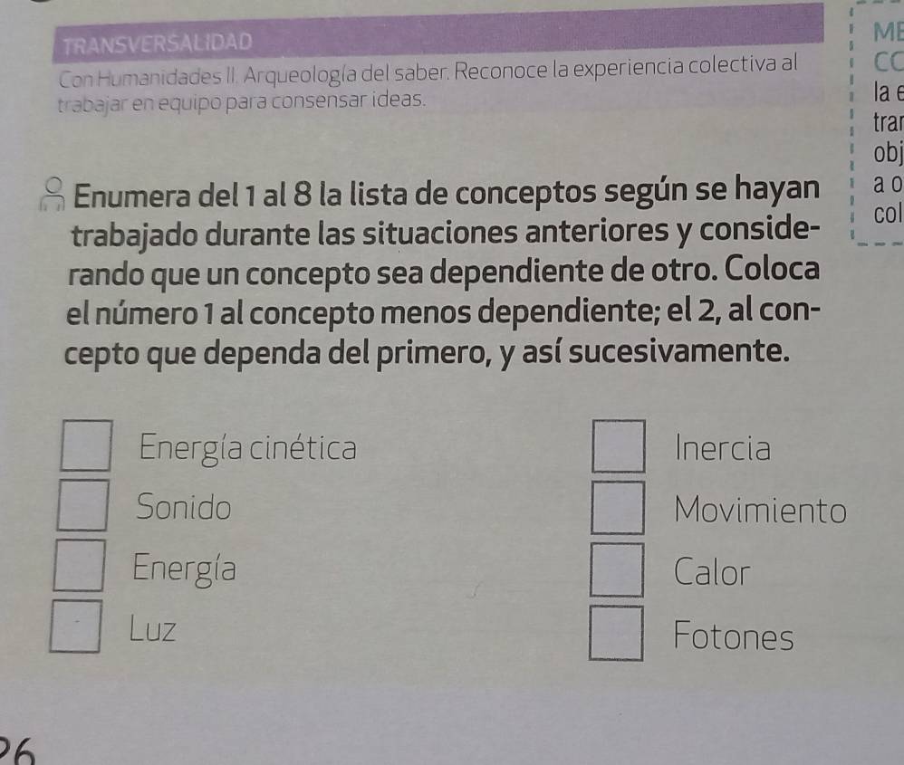 TRANSVERSALIDAD 
ME 
Con Humanidades II. Arqueología del saber. Reconoce la experiencia colectiva al CC 
trabajar en equipo para consensar ideas. 
la e 
trar 
obj 
Enumera del 1 al 8 la lista de conceptos según se hayan a o 
trabajado durante las situaciones anteriores y conside- 
col 
rando que un concepto sea dependiente de otro. Coloca 
el número 1 al concepto menos dependiente; el 2, al con- 
cepto que dependa del primero, y así sucesivamente. 
Energía cinética Inercia 
Sonido Movimiento 
Energía Calor 
Luz Fotones 
2