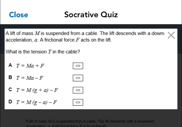 Close Socrative Quiz
A lift of mass M is suspended from a cable. The lift descends with a down
acceleration, a. A frictional force F acts on the lift.
What is the tension T in the cable?
A T=Ma+F
B T=Ma-F
C T=M(g+a)-F
D T=M(g-a)-F
A lift of mass . M is suspended from a cable. The lift descends with a downward
acceleration a. A frictional force F acts on th e lit