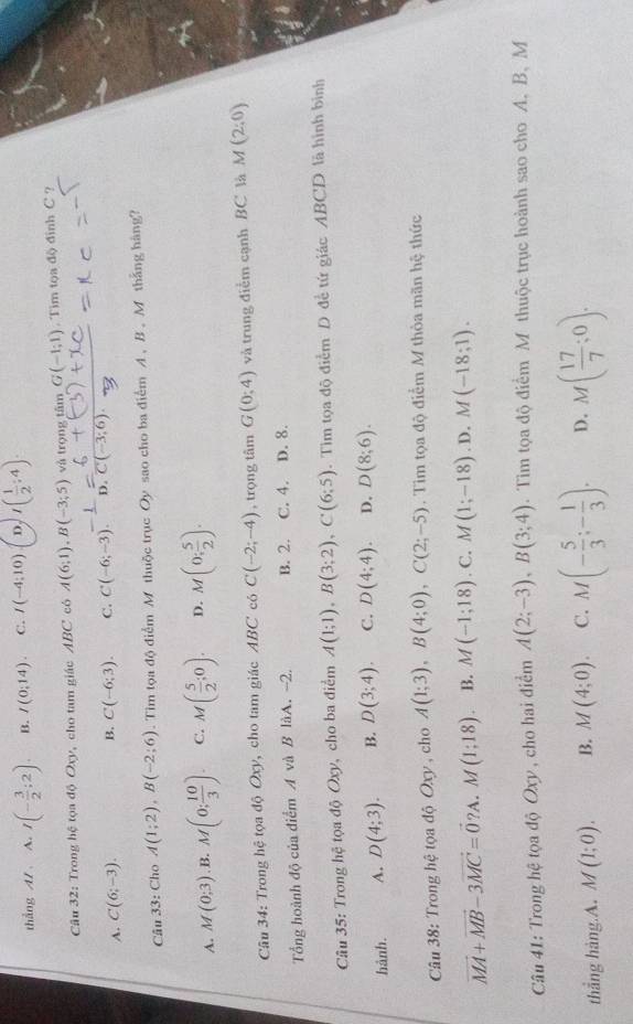 thẳng A/ A. I(- 3/2 ;2). B. I(0:14). C. I(-4:10) D. I( 1/2 :4).
Câu 32: Trong hệ tọa độ Oxy, cho tam giác ABC có A(6;1),B(-3;5) và trọng tâm G(-1;1). Tim tọa độ đinh C ?
A. C(6;-3). B. C(-6;3). C. C(-6;-3) D.
Câu 33: Cho A(1;2),B(-2;6). Tim tọa độ điểm M thuộc trục Oy sao cho ba điểm A , B . M thắng hàng?
A. M(0;3) B. M(0; 10/3 ). C. M( 5/2 ;0). D. M(0; 5/2 ).
Câu 34: Trong hệ tọa độ Oxy, cho tam giác ABC có C(-2;-4) , trọng tâm G(0;4) và trung điễm cạnh BC là M (2:0)
Tổng hoành độ của điểm A và B làA. -2. B. 2. C. 4. D. 8.
Câu 35: Trong hệ tọa độ Oxy, cho ba điểm A(1;1),B(3;2),C(6;5). Tìm tọa độ điểm D để tứ giác ABCD là hình bình
hành. A. D(4;3). B. D(3;4). C. D(4;4). D. D(8;6).
Câu 38: Trong hệ tọa độ Oxy , cho A(1;3),B(4;0),C(2;-5). Tim tọa độ điểm M thỏa mãn hệ thức
vector MA+vector MB-3vector MC=vector 0 2 A. M(1;18) B. M(-1;18). C. M(1;-18). D, M(-18;1).
Câu 41: Trong hệ tọa độ Oxy, cho hai điểm A(2;-3),B(3;4). Tim tọa độ điểm M thuộc trục hoành sao cho A. B. M
thắng hàng.A. M(1;0). B. M(4;0). C. M(- 5/3 ;- 1/3 ). D. M( 17/7 ;0).