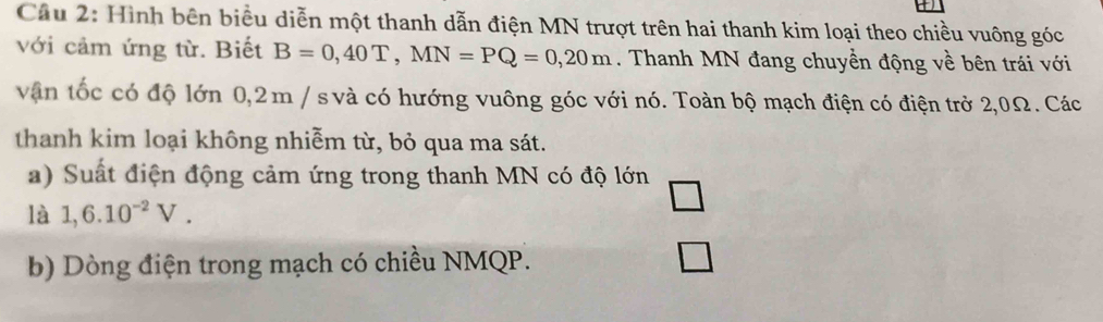 Cầu 2: Hình bên biểu diễn một thanh dẫn điện MN trượt trên hai thanh kim loại theo chiều vuông góc 
với cảm ứng từ. Biết B=0,40T, MN=PQ=0,20m. Thanh MN đang chuyển động về bên trái với 
vận tốc có độ lớn 0,2m / s và có hướng vuông góc với nó. Toàn bộ mạch điện có điện trở 2,0Ω. Các 
thanh kim loại không nhiễm từ, bỏ qua ma sát. 
a) Suất điện động cảm ứng trong thanh MN có độ lớn 
là 1,6.10^(-2)V. 
b) Dòng điện trong mạch có chiều NMQP.