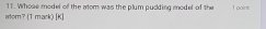 Whose model of the atom was the plum pudding model of the 1 point 
atom? (T mark) [K]