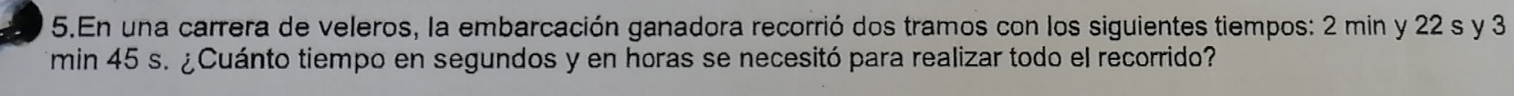 En una carrera de veleros, la embarcación ganadora recorrió dos tramos con los siguientes tiempos: 2 min y 22 s y 3
min 45 s. ¿Cuánto tiempo en segundos y en horas se necesitó para realizar todo el recorrido?