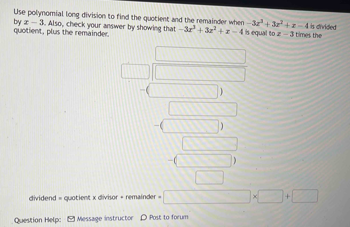 Use polynomial long division to find the quotient and the remainder when -3x^3+3x^2+x-4 is divided 
by x-3. Also, check your answer by showing that -3x^3+3x^2+x-4 is equal to x-3 times the 
quotient, plus the remainder. 
_ 111 ) 
□ ) 
□  
dividend = quotient x divisor + remainder =□ * □ +□
Question Help: Message instructor D Post to forum