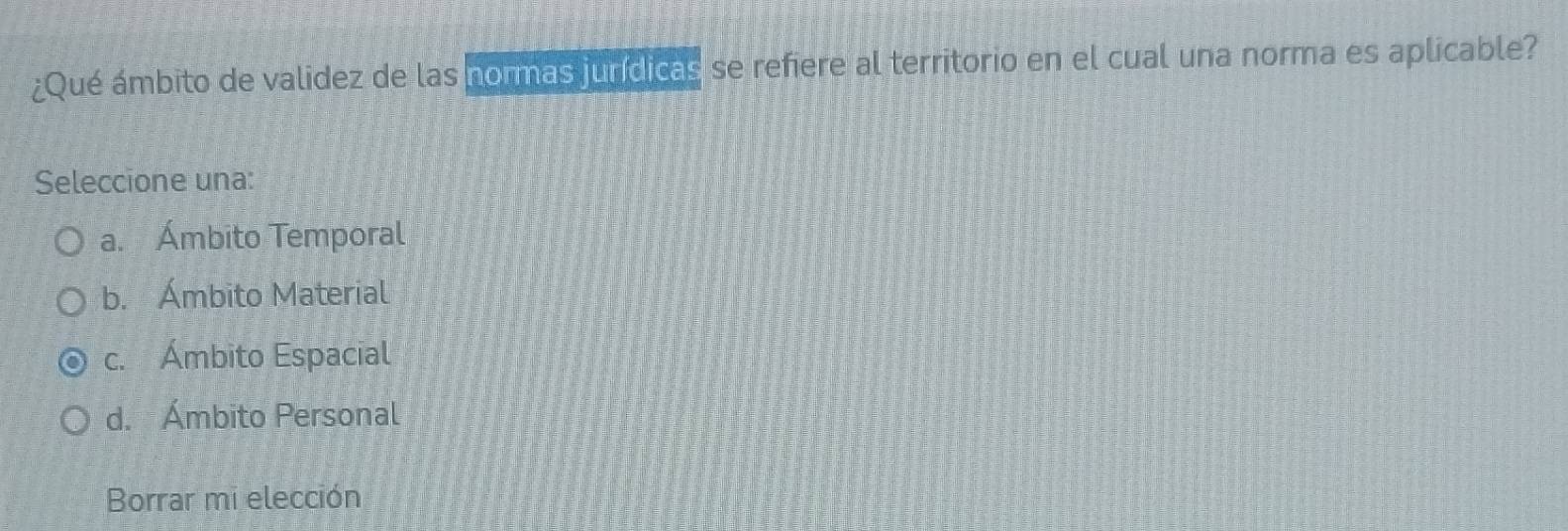 ¿Qué ámbito de validez de las normas jundicas se refiere al territorio en el cual una norma es aplicable?
Seleccione una:
a. Ámbito Temporal
b. Ámbito Material
c. Ámbito Espacial
d. Ámbito Personal
Borrar mi elección