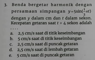 Benda bergetar harmonik dengan
persamaan simpangan y=5sin ( 1/2 π t)
dengan y dalam cm dan t dalam sekon.
Kecepatan getaran saat t=4 sekon adalah
a. 2,5 cm/s saat di titik keseimbangan
b. 5 cm/s saat di titik keseimbangan
c. 2,5 cm/s saat di puncak getaran
d. 2,5 cm/s saat di lembah getaran
e. 5 cm/s saat di puncak getaran