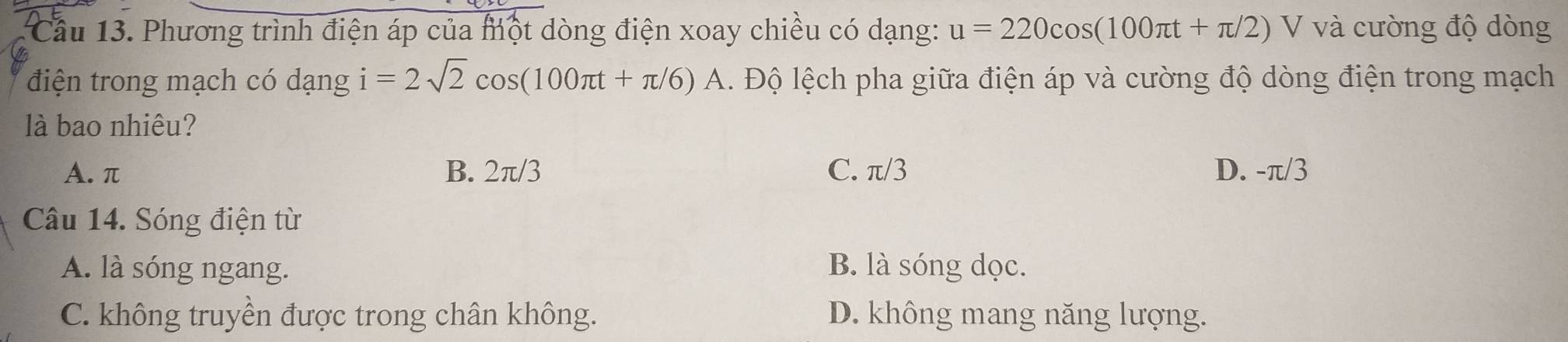 Cầu 13. Phương trình điện áp của một dòng điện xoay chiều có dạng: u=220cos (100π t+π /2)V và cường độ dòng
điện trong mạch có dạng i=2sqrt(2)cos (100π t+π /6)A. Độ lệch pha giữa điện áp và cường độ dòng điện trong mạch
là bao nhiêu?
A. π B. 2π /3 C. π/3 D. -π/3
Câu 14. Sóng điện từ
A. là sóng ngang. B. là sóng dọc.
C. không truyền được trong chân không. D. không mang năng lượng.